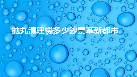 拋丸清理機多少鈔票革新都市排水系統(tǒng)：的技術革新如何提升都市環(huán)境質量？